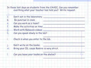 In these last days as students from the CAADI, Can you remember everthing what your teacher has told you?  Write request. Don’t eat in the laboratory. _____________________________ b.  Be punctual in class. _____________________________ Can you work as a team? _____________________________ Make the activities on time. _____________________________ Work with Rebeca’s videos. _____________________________ Can you speak slowly in the lab? _____________________________ Check in when you enter to the lab. _____________________________ Don’t write on the books. _____________________________ Bring your ID, cause Ramiro  is very strict. _____________________________ Can you leave your books on the shelve? _____________________________ 