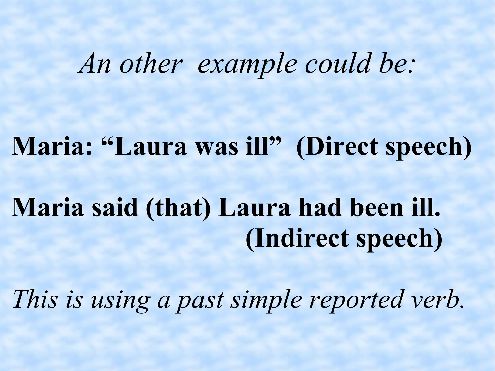 An other  example could be: Maria: “Laura was ill”  (Direct speech)‏ Maria said (that) Laura had been ill. (Indirect speech)‏ This is using a past simple reported verb. 