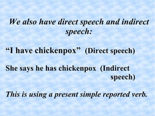 We also have direct speech and indirect speech: “ I have chickenpox”  (Direct speech)‏ She says he has chickenpox  (Indirect speech)‏ This is using a present simple reported verb. 