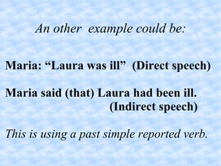An other  example could be: Maria: “Laura was ill”  (Direct speech)‏ Maria said (that) Laura had been ill. (Indirect speech)‏ This is using a past simple reported verb. 
