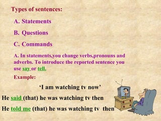 Types of sentences: ,[object Object],[object Object],[object Object],A. In statements,you change verbs,pronouns and adverbs. To introduce the reported sentence you use  say   or  tell. Example: ‘ I am watching tv now’ He  said  (that) he was watching tv then He  told me  (that) he was watching tv  then 