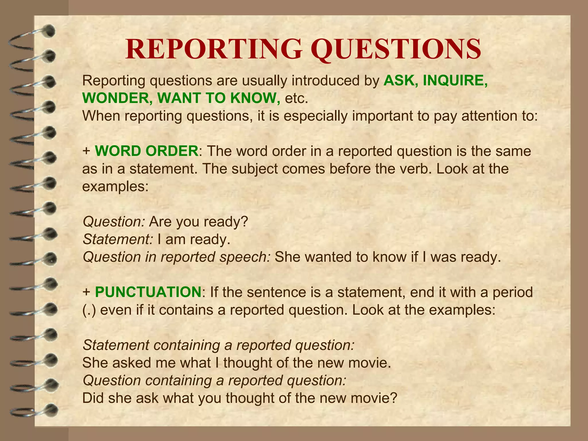 REPORTING QUESTIONS Reporting questions are usually introduced by  ASK, INQUIRE, WONDER, WANT TO KNOW,  etc.  When reporting questions, it is especially important to pay attention to: +  WORD ORDER : The word order in a reported question is the same as in a statement. The subject comes before the verb. Look at the examples: Question:  Are you ready? Statement:  I am ready. Question in reported speech:  She wanted to know if I was ready. +  PUNCTUATION : If the sentence is a statement, end it with a period (.) even if it contains a reported question. Look at the examples: Statement containing a reported question: She asked me what I thought of the new movie. Question containing a reported question: Did she ask what you thought of the new movie? 