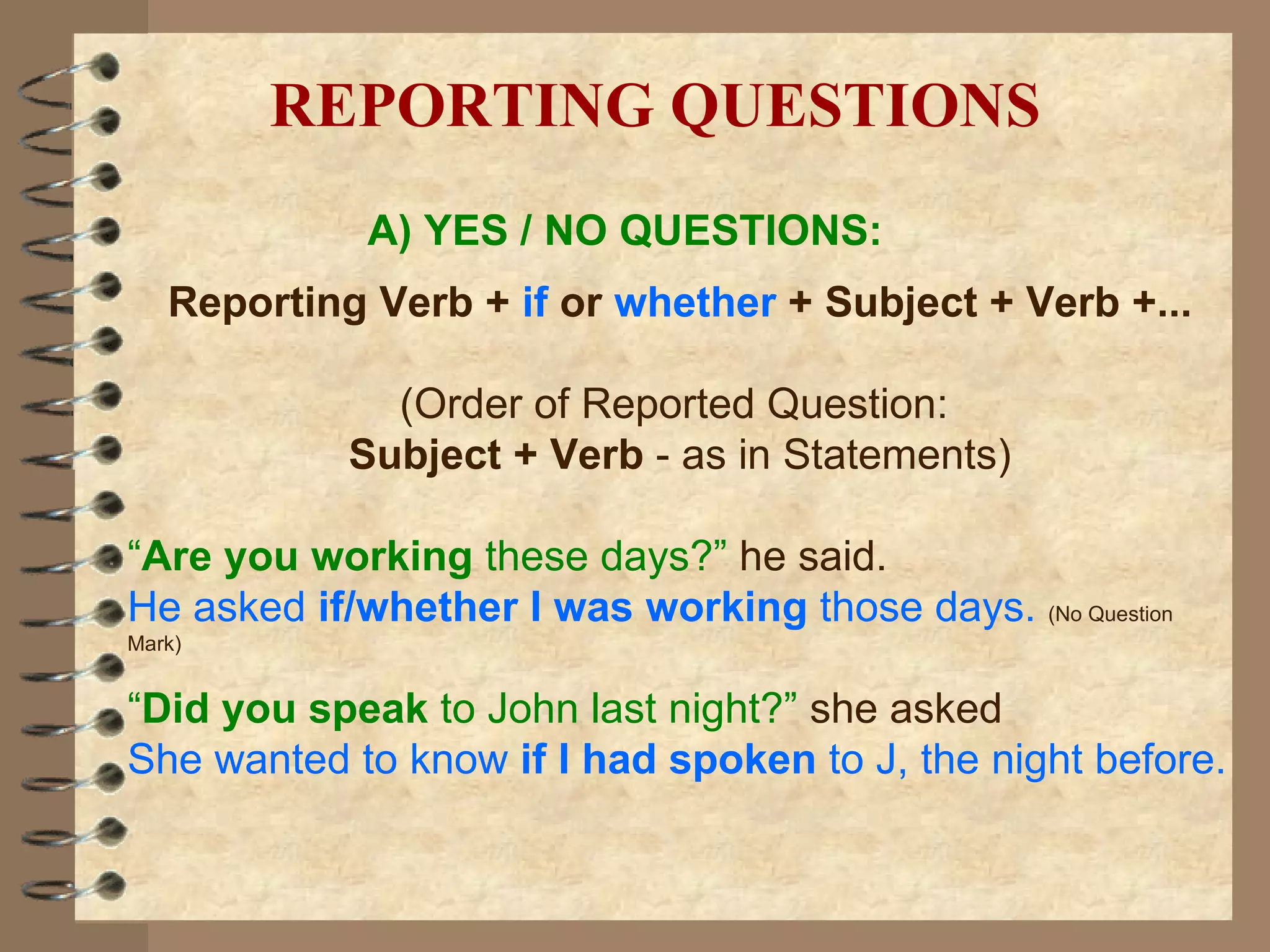 A) YES / NO QUESTIONS: Reporting Verb +  if   or   whether  + Subject + Verb +... (Order of Reported Question:  Subject + Verb  - as in Statements) “ Are you working  these days?”   he said. He asked  if/whether I was working  those days.  (No Question Mark) “ Did you speak  to John last night?”   she asked She wanted to know  if I had spoken  to J, the night before. REPORTING QUESTIONS 