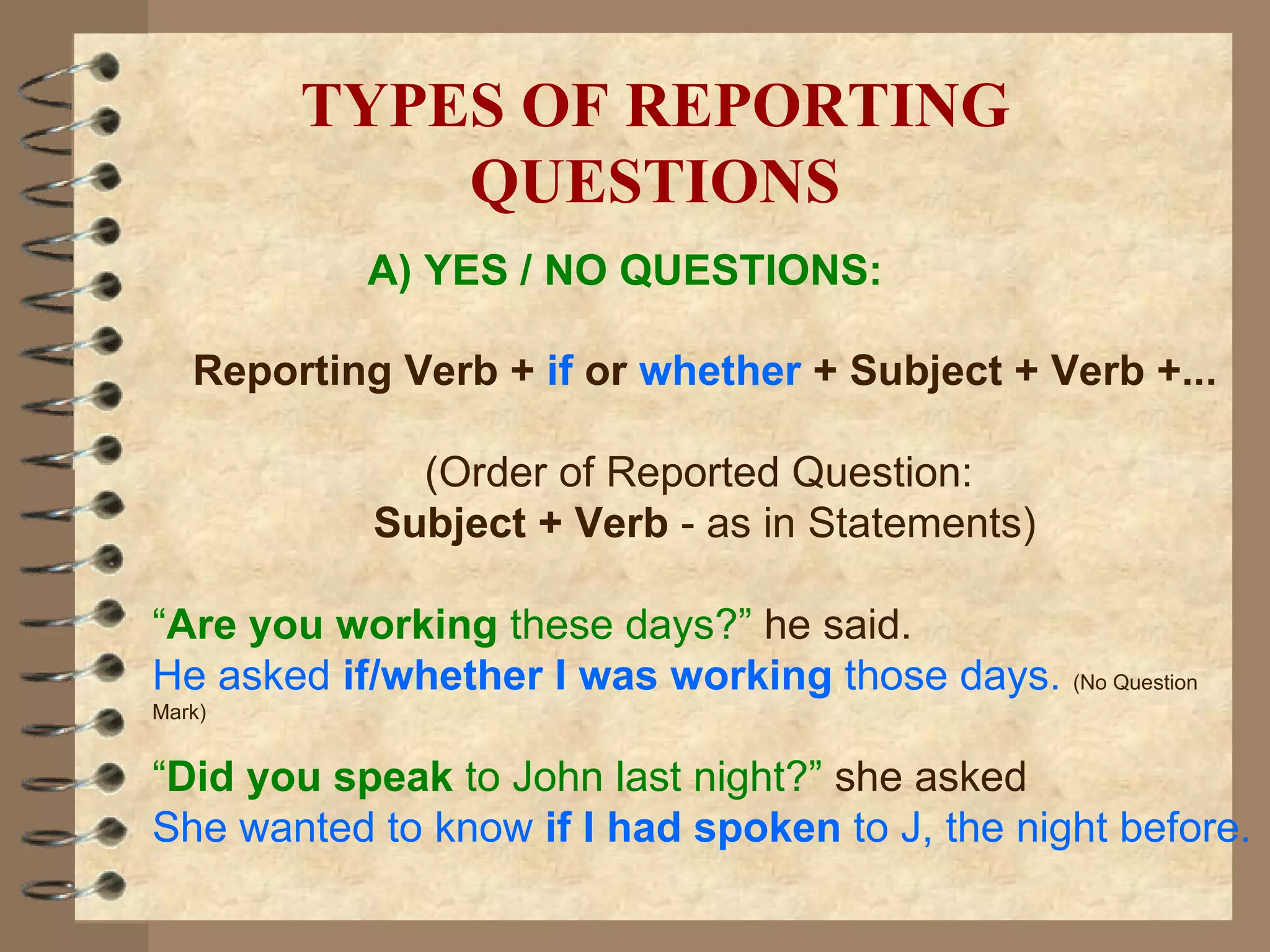 A) YES / NO QUESTIONS: Reporting Verb +  if   or   whether  + Subject + Verb +... (Order of Reported Question:  Subject + Verb  - as in Statements) “ Are you working  these days?”   he said. He asked  if/whether I was working  those days.  (No Question Mark) “ Did you speak  to John last night?”   she asked She wanted to know  if I had spoken  to J, the night before. TYPES OF REPORTING QUESTIONS 