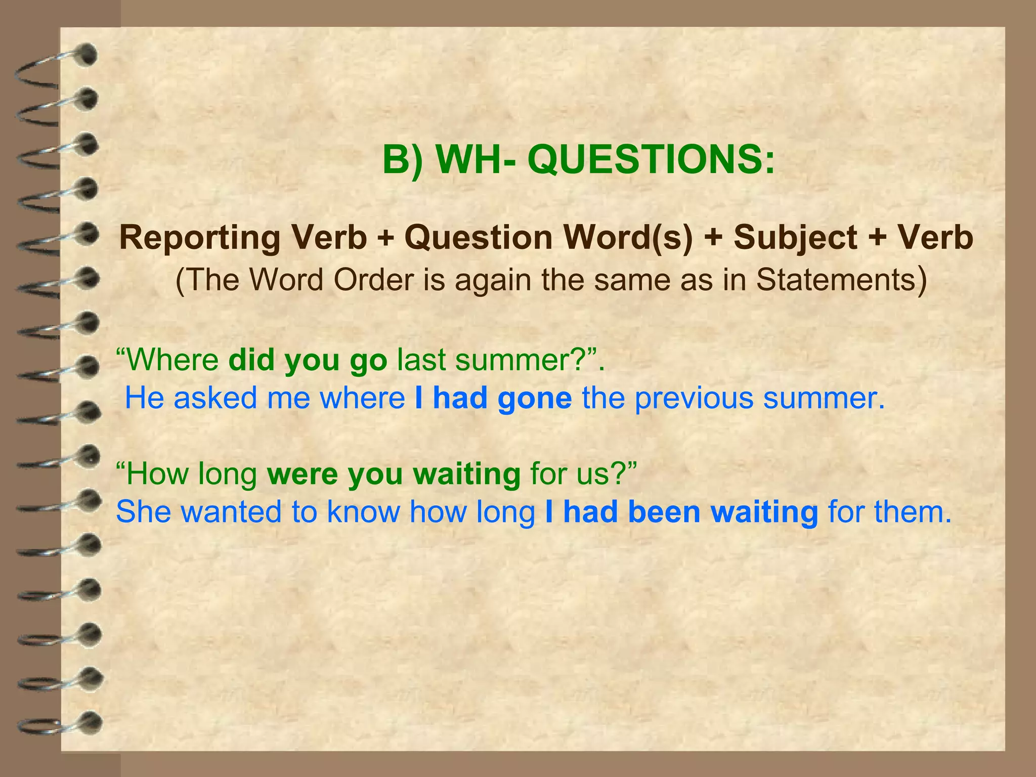 B) WH- QUESTIONS: Reporting Verb  +   Question Word(s) + Subject + Verb (The Word Order is again the same as in Statements ) “ Where  did you go  last summer?”. He asked me where  I had gone  the previous summer. “ How long  were you waiting  for us?” She wanted to know how long  I had been waiting  for them. 