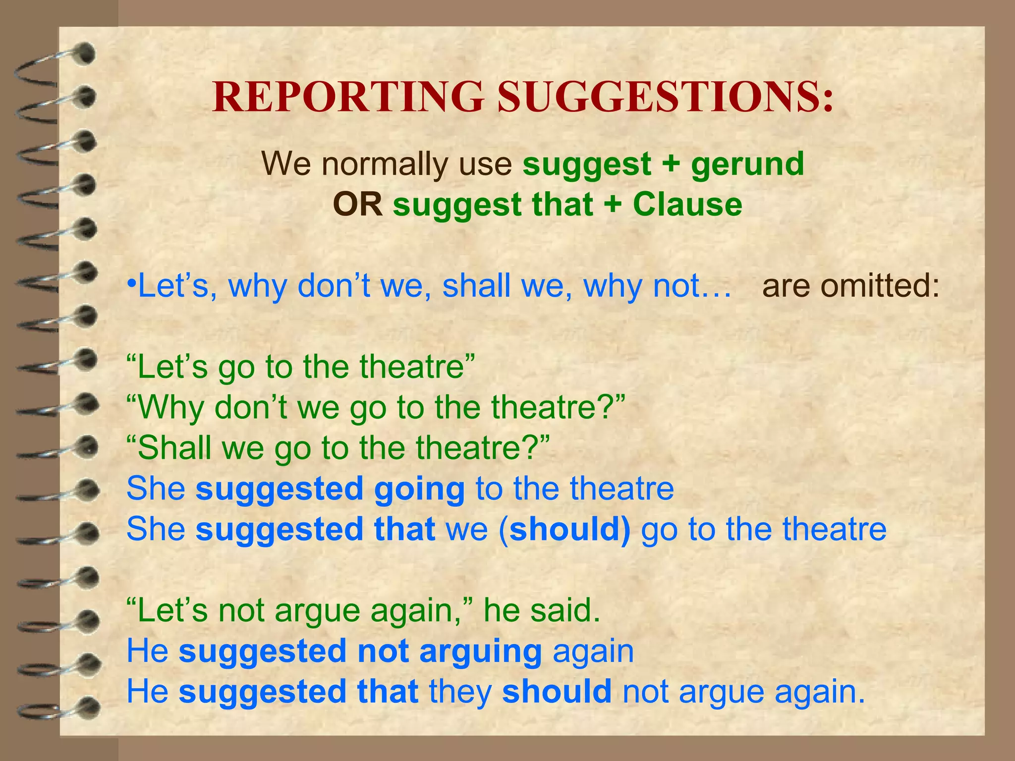 We normally use  suggest + gerund   OR   suggest that + Clause Let’s, why don’t we, shall we, why not…   are omitted: “ Let’s   go to the theatre”   “ Why don’t we go to the theatre?” “ Shall we go to the theatre?” She  suggested going  to the theatre She  suggested that  we ( should)  go to the theatre “ Let’s not argue again,” he said. He  suggested not arguing  again He  suggested that  they  should  not argue again. REPORTING SUGGESTIONS: 