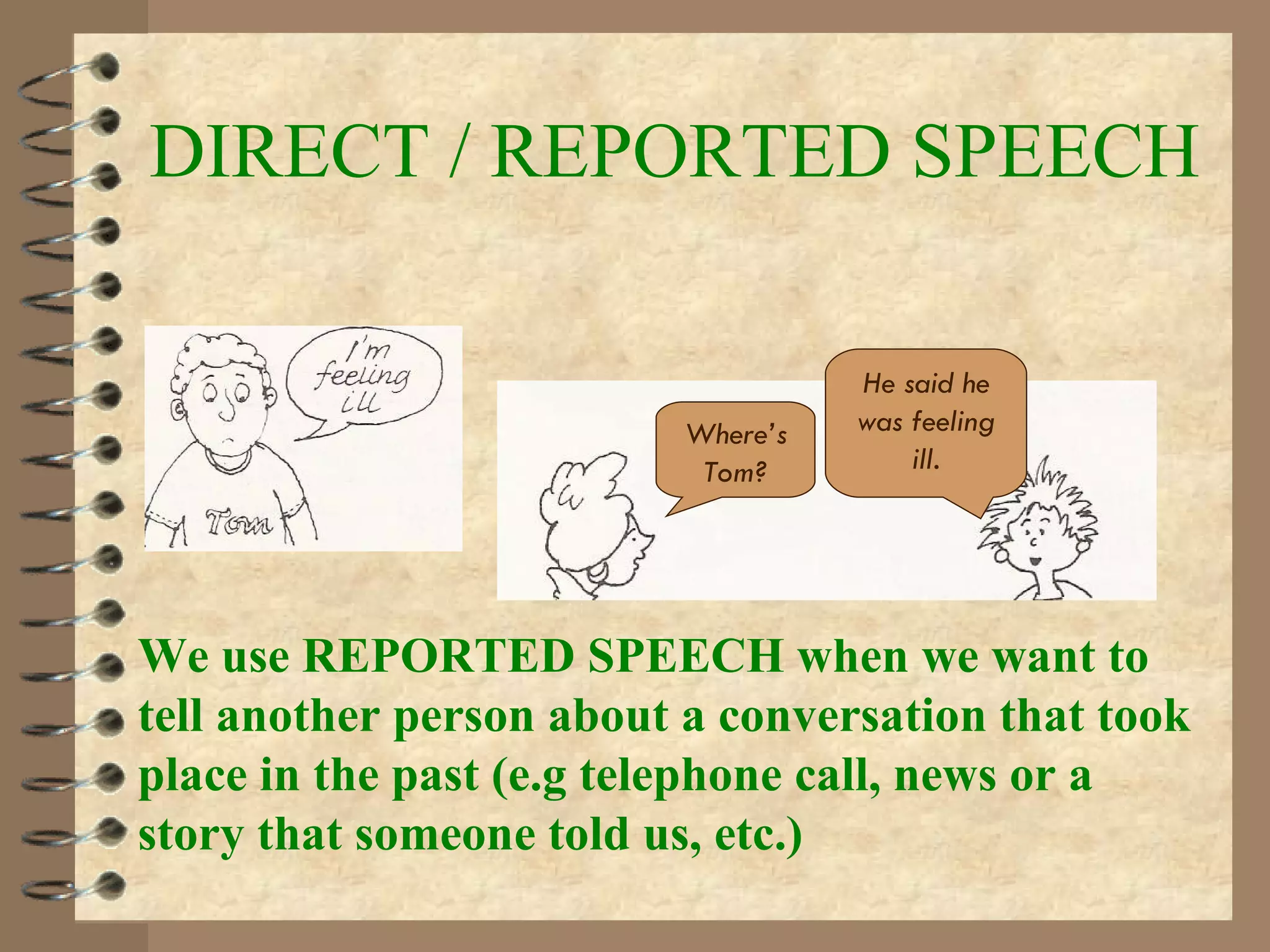 DIRECT / REPORTED SPEECH We use REPORTED SPEECH when we want to tell another person about a conversation that took place in the past (e.g telephone call, news or a story that someone told us, etc.) Where’s Tom? He said he was feeling ill . 