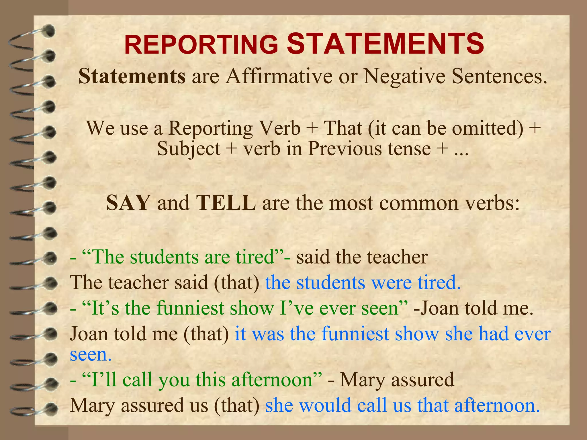 Statements  are Affirmative or Negative Sentences. We use a Reporting Verb + That (it can be omitted) + Subject + verb in Previous tense + ... SAY  and  TELL  are the most common verbs: - “The students are tired”-  said the teacher The teacher said   (that)  the students were tired. - “It’s the funniest show I’ve ever seen”  -Joan told me. Joan told me (that)  it was the funniest show she had ever seen. -   “I’ll call you this afternoon”  - Mary assured Mary assured us (that)  she would call us that afternoon. REPORTING  STATEMENTS 