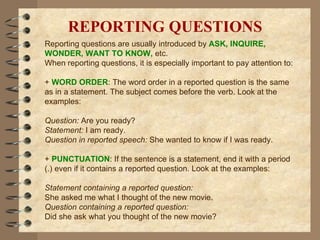 REPORTING QUESTIONS Reporting questions are usually introduced by  ASK, INQUIRE, WONDER, WANT TO KNOW,  etc.  When reporting questions, it is especially important to pay attention to: +  WORD ORDER : The word order in a reported question is the same as in a statement. The subject comes before the verb. Look at the examples: Question:  Are you ready? Statement:  I am ready. Question in reported speech:  She wanted to know if I was ready. +  PUNCTUATION : If the sentence is a statement, end it with a period (.) even if it contains a reported question. Look at the examples: Statement containing a reported question: She asked me what I thought of the new movie. Question containing a reported question: Did she ask what you thought of the new movie? 