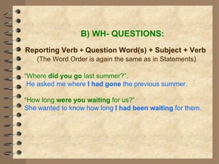 B) WH- QUESTIONS: Reporting Verb  +   Question Word(s) + Subject + Verb (The Word Order is again the same as in Statements ) “ Where  did you go  last summer?”. He asked me where  I had gone  the previous summer. “ How long  were you waiting  for us?” She wanted to know how long  I had been waiting  for them. 