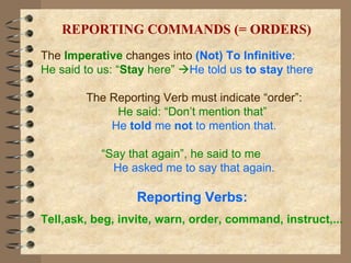 The  Imperative  changes into  (Not) To   Infinitive : He said to us: “ Stay  here”   He told us  to stay  there The Reporting Verb must indicate “order”: He said: “Don’t mention that”  He  told  me  not  to mention that. “ Say that again”, he said to me  He asked me to say that again. Reporting Verbs:  Tell,ask, beg, invite, warn, order, command, instruct,... REPORTING COMMANDS (= ORDERS) 