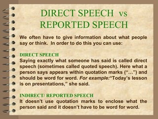 DIRECT SPEECH  vs REPORTED SPEECH We often have to give information about what people say or think.  In order to do this you can use: DIRECT SPEECH Saying exactly what someone has said is called direct speech (sometimes called quoted speech). Here what a person says appears within quotation marks (“…”) and should be word for word.  For example: “Today’s lesson is on presentations,” she said. INDIRECT/ REPORTED SPEECH It doesn’t use quotation marks to enclose what the person said and it doesn’t have to be word for word.  