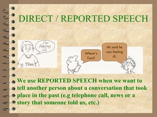 DIRECT / REPORTED SPEECH We use REPORTED SPEECH when we want to tell another person about a conversation that took place in the past (e.g telephone call, news or a story that someone told us, etc.) Where’s Tom? He said he was feeling ill . 