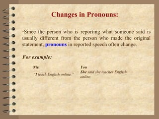 Changes in Pronouns: Since the person who is reporting what someone said is usually different from the person who made the original statement,  pronouns  in reported speech often change. For example:  Me  You  “ I  teach English online.”  She  said she teaches English online. 