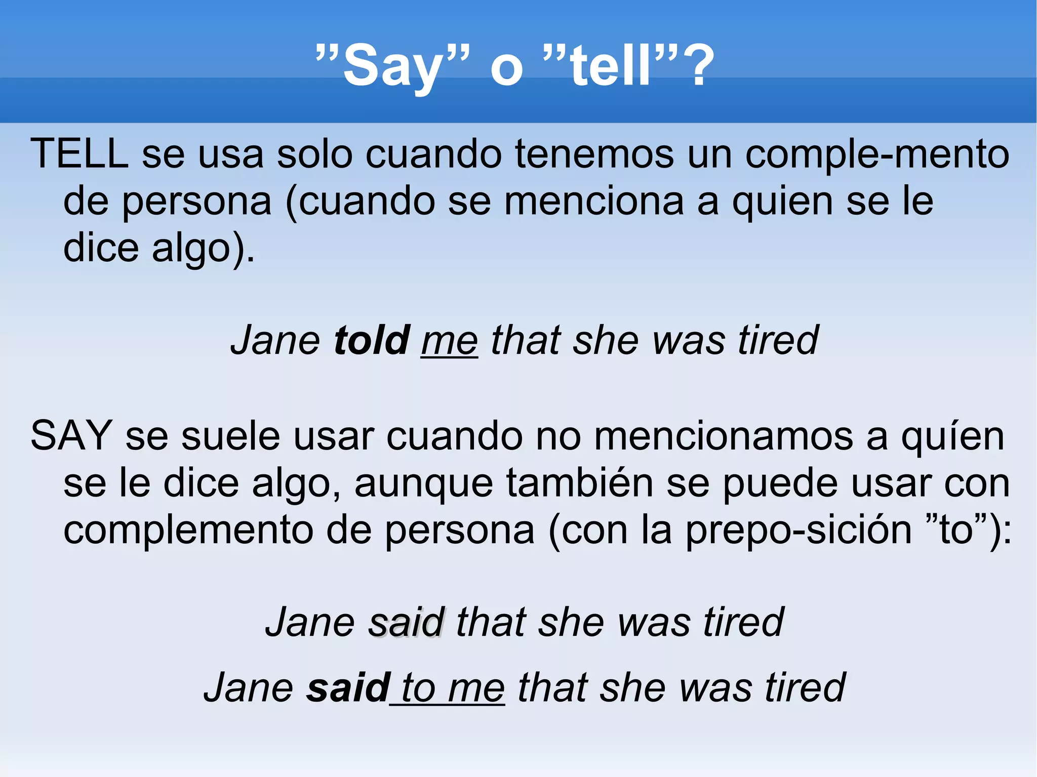 ”Say” o ”tell”? TELL se usa solo cuando tenemos un comple-mento de persona (cuando se menciona a quien se le dice algo). Jane  told   me  that she was tired SAY se suele usar cuando no mencionamos a quíen se le dice algo, aunque también se puede usar con complemento de persona (con la prepo-sición ”to”): Jane  said  that she was tired Jane  said  to me  that she was tired 