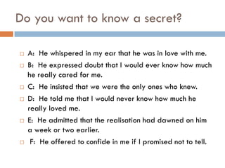 Do you want to know a secret?

   A: He whispered in my ear that he was in love with me.
   B: He expressed doubt that I would ever know how much
    he really cared for me.
   C: He insisted that we were the only ones who knew.
   D: He told me that I would never know how much he
    really loved me.
   E: He admitted that the realisation had dawned on him
    a week or two earlier.
    F: He offered to confide in me if I promised not to tell.
 