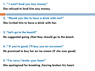 1. “ I won’t lend you any money”
She refused to lend him any money.

2. “Would you like to have a drink with me?”
She invited him to have a drink with her.

3. “Let’s go to the beach!”
He suggested going /that they should go to the beach.

4. “ If you’re good, I’ll buy you an ice-cream”
He promised to buy her an ice cream (if she was good)

5. “I’m sorry I broke your heart”
She apologised for breaking /having broken his heart.
 