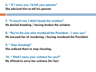6. “ If I were you, I’d tell your parents”
She advised him to tell his parents


7. “It wasn’t me. I didn’t break the window”
He denied breaking / having broken the window

8. “You’re the one who murdered the President. - I saw you”
He accused her of murdering / having murdered the President.

9. “ Stop shouting!”
She ordered them to stop shouting.

10. “ Shall I carry your suitcase for you?”
He offered to carry her suitcase (for her)
 