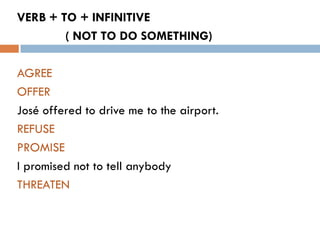 VERB + TO + INFINITIVE
        ( NOT TO DO SOMETHING)

AGREE
OFFER
José offered to drive me to the airport.
REFUSE
PROMISE
I promised not to tell anybody
THREATEN
 