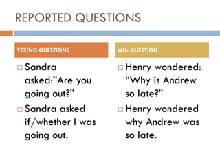 REPORTED QUESTIONS

YES/NO QUESTIONS     WH- QUESTION

 Sandra              Henry wondered:
  asked:”Are you       “Why is Andrew
  going out?”          so late?”
 Sandra asked        Henry wondered
  if/whether I was     why Andrew was
  going out.           so late.
 