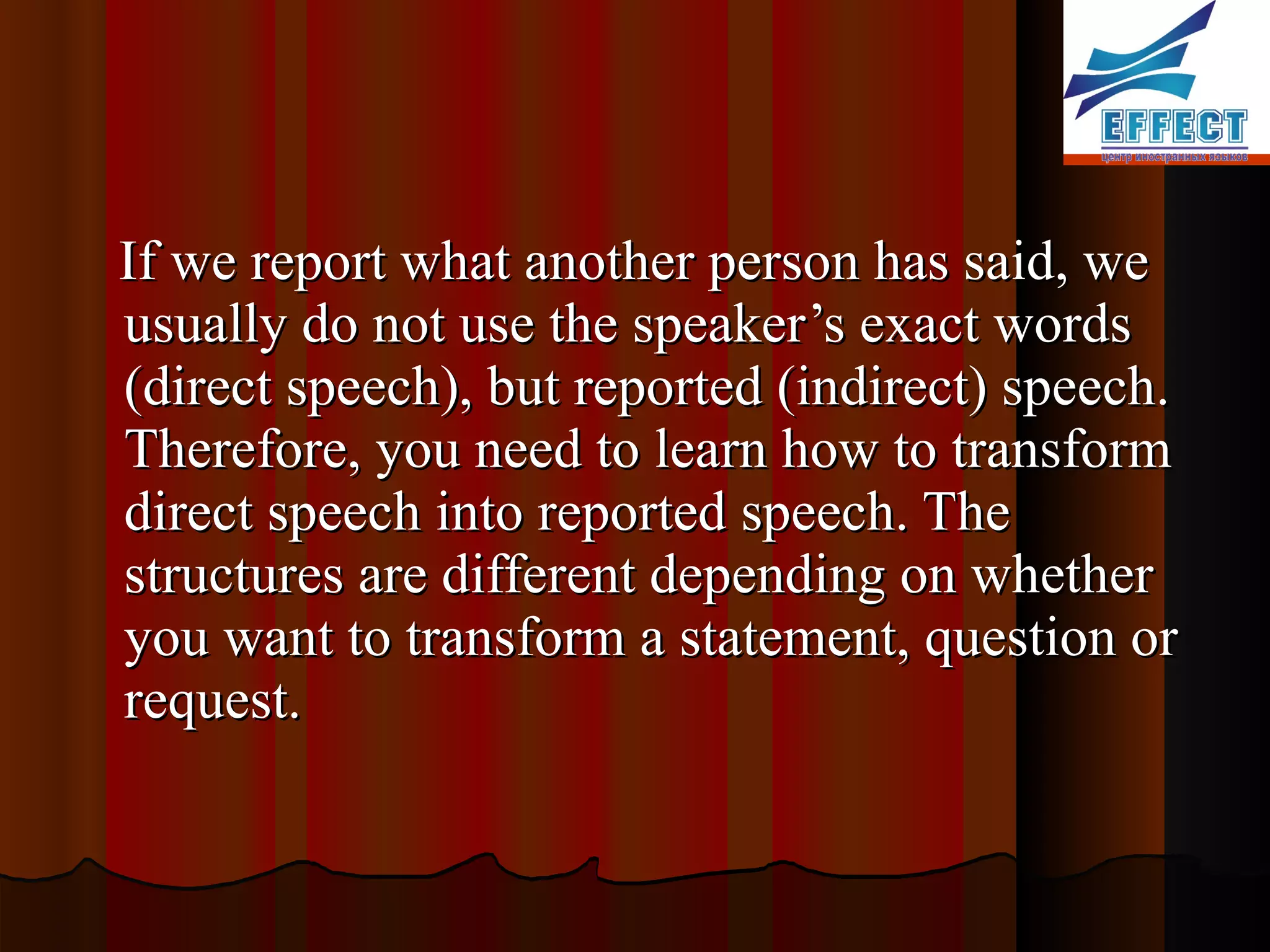 If we report what another person has said, we usually do not use the speaker’s exact words (direct speech), but reported (indirect) speech. Therefore, you need to learn how to transform direct speech into reported speech . The structure s are different depending on whether you want to transform a statement, question or request.