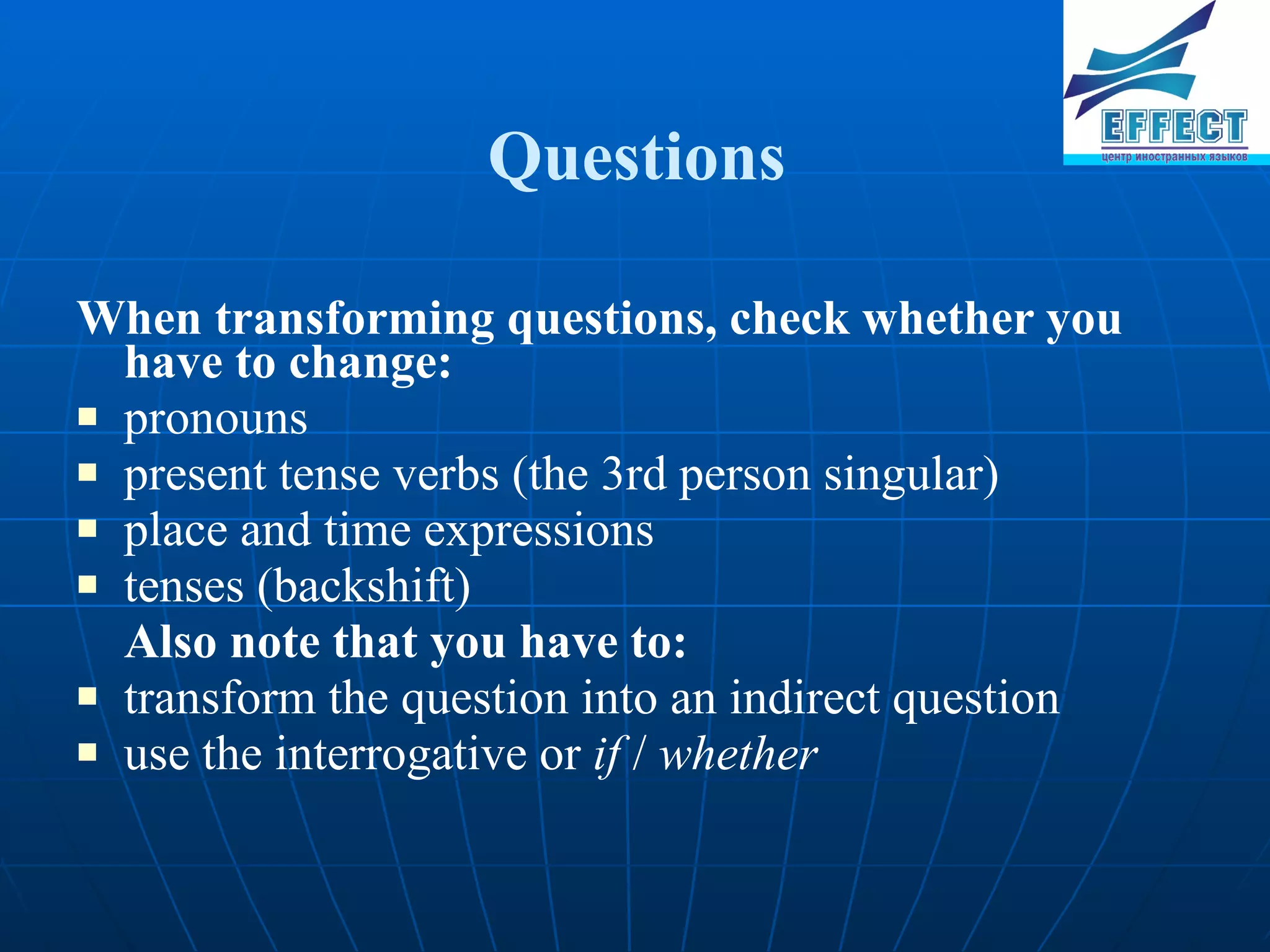 Questions When transforming questions, check whether you have to change : pronouns present tense verbs ( the 3rd person singular) place and time expressions tenses (backshift) Also note that you have to: transform the question into an indirect question use the interrogative or if / whether