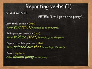 Reporting verbs (I) STATEMENTS PETER: “I will go to the party”. Say, think, believe +  (that) Peter  said  (that)   he would go to the party. Tell + personal pronoun +  (that) Peter  told me  (that)  he would go to the party. Explain, complain, point out +  that Peter  pointed out  that  he would go the party. Deny +  -ing form Peter  denied going  to the party. 