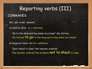 Reporting verbs (III) COMMANDS Tell, ask, order, demand… a) Positive form:  to   + infinitive “ Go to the shop and buy some ice-cream” Aly told me. Aly told me  to go  to the shop and  to buy  some ice-cream”. b)   Negative form:  not to + infinitive “ Don’t shout in class” the teacher ordered. The teacher ordered the students  not to shout  in class. 