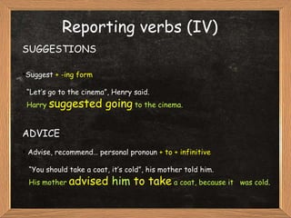 SUGGESTIONS Suggest  + -ing form “ Let’s go to the cinema”, Henry said. Harry  suggested going  to the cinema. ADVICE Advise, recommend… personal pronoun  + to + infinitive “ You should take a coat, it’s cold”, his mother told him. His mother  advised  him  to take  a coat, because it  was cold .  Reporting verbs (IV) 