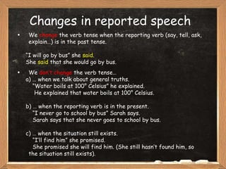 Changes in reported speech We  change  the verb tense when the reporting verb (say, tell, ask, explain…) is in the past tense. “ I will go by bus” she  said . She  said  that she would go by bus. We  don’t change  the verb tense… a) … when we talk about general truths. “ Water boils at 100° Celsius” he explained. He explained that water boils at 100° Celsius. b) … when the reporting verb is in the present. “ I never go to school by bus” Sarah says. Sarah says that she never goes to school by bus. c) … when the situation still exists. “ I’ll find him” she promised. She promised she will find him. (She still hasn’t found him, so  the situation still exists). 