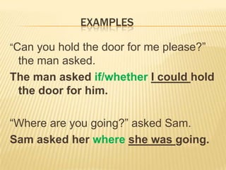 EXAMPLES

“Can you hold the door for me please?”
 the man asked.
The man asked if/whether I could hold
 the door for him.

“Where are you going?” asked Sam.
Sam asked her where she was going.
 