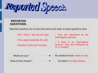 REPORTED
QUESTIONS.
Reported questions do not have the same word order as direct questions have:

      - 'Do' / 'Does' / 'Did' are not used.   - They are introduced by the
                                              interrogative pronoun.
      - The subject precedes the verb.
                                              - If there is no interrogative
      - Question marks are not used.          pronoun, they are introduced by
                                              'if' or 'whether'.


   Where are you?                             He wanted to know where he was.

Does he like cheese?                            He asked if he liked cheese.
 
