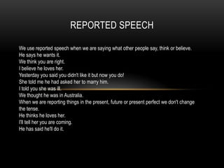 REPORTED SPEECH

We use reported speech when we are saying what other people say, think or believe.
He says he wants it.
We think you are right.
I believe he loves her.
Yesterday you said you didn't like it but now you do!
She told me he had asked her to marry him.
I told you she was ill.
We thought he was in Australia.
When we are reporting things in the present, future or present perfect we don't change
the tense.
He thinks he loves her.
I'll tell her you are coming.
He has said he'll do it.
 