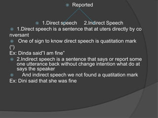    Reported


               1.Direct speech 2.Indirect Speech
 1.Direct speech is a sentence that at uters directly by co
nversant
 One of sign to know direct speech is quatitation mark
(“)
Ex: Dinda said”I am fine”
 2.Indirect speech is a sentence that says or report some
    one utterance back without change intention what do at
    says the speaker
     And indirect speech we not found a quatitation mark
Ex: Dini said that she was fine
 