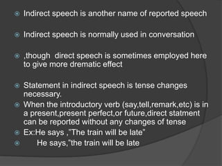    Indirect speech is another name of reported speech

   Indirect speech is normally used in conversation

   ,though direct speech is sometimes employed here
    to give more drematic effect

   Statement in indirect speech is tense changes
    necessary.
   When the introductory verb (say,tell,remark,etc) is in
    a present,present perfect,or future,direct statment
    can be reported without any changes of tense
   Ex:He says ,”The train will be late”
       He says,”the train will be late
 