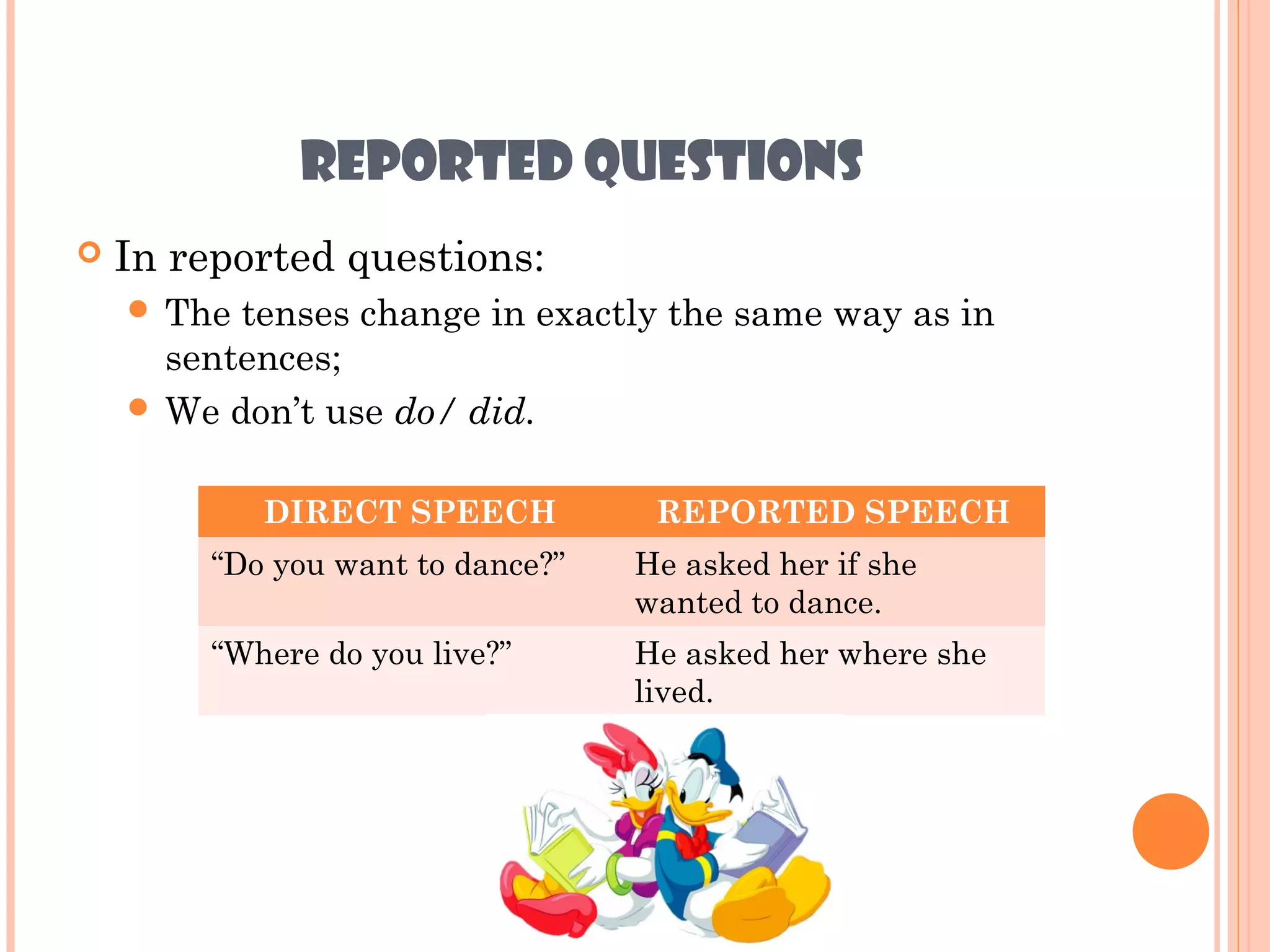 REPORTED QUESTIONS
   In reported questions:
     The tenses change in exactly the same way as in
      sentences;
     We don’t use do/ did.


            DIRECT SPEECH          REPORTED SPEECH
        “Do you want to dance?”   He asked her if she
                                  wanted to dance.
        “Where do you live?”      He asked her where she
                                  lived.
 