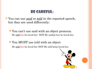 BE CAREFUL:
   You can use said or told in the reported speech,
    but they are used differently:

     You   can’t use said with an object pronoun.
      He told her he loved her NOT He said(x) her he loved her.


     You   MUST use told with an object.
      He told her he loved her NOT He told he(x) loved her.
 