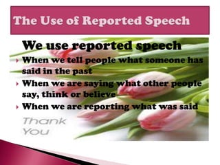 We use reported speech
   When we tell people what someone has
    said in the past
   When we are saying what other people
    say, think or believe
   When we are reporting what was said
 