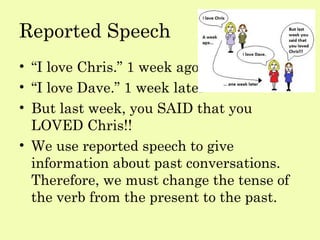 Reported Speech
• “I love Chris.” 1 week ago
• “I love Dave.” 1 week later
• But last week, you SAID that you
  LOVED Chris!!
• We use reported speech to give
  information about past conversations.
  Therefore, we must change the tense of
  the verb from the present to the past.
 
