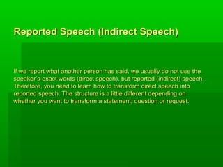 Reported Speech (Indirect Speech)


If we report what another person has said, we usually do not use the
speaker’s exact words (direct speech), but reported (indirect) speech.
Therefore, you need to learn how to transform direct speech into
reported speech. The structure is a little different depending on
whether you want to transform a statement, question or request.
 