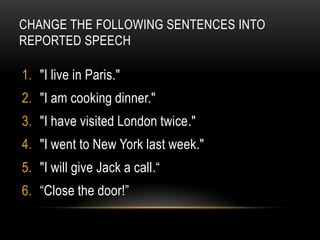 CHANGE THE FOLLOWING SENTENCES INTO
REPORTED SPEECH

1. "I live in Paris."
2. "I am cooking dinner."
3. "I have visited London twice."
4. "I went to New York last week."
5. "I will give Jack a call.“
6. “Close the door!”
 