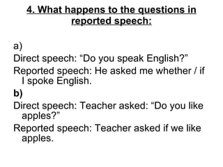 4. What happens to the questions in reported speech: a) Direct speech: “Do you speak English?”  Reported speech: He asked me whether / if I spoke English. b)  Direct speech: Teacher asked: “Do you like apples?”  Reported speech: Teacher asked if we like apples. 