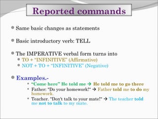 Reported commands
Same basic changes as statements
Basic introductory verb: TELL
The IMPERATIVE verbal form turns into
 TO + “INFINITIVE” (Affirmative)
 NOT + TO + “INFINITIVE” (Negative)

Examples.



“Come here” He told me  He told me to go there
Father: "Do your homework!“  Father told me to do my
homework.
Teacher. "Don't talk to your mate!"  The teacher told
me not to talk to my mate.

 