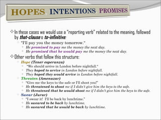 In these cases we would use a “reporting verb” related to the meaning, followed

by that-clause o to-infinitive:

 "I'll pay you the money tomorrow.“
 He promised to pay me the money the next day.
 He promised that he would pay me the money the next day.

Other verbs that follow this structure:
 Hope (Tener esperanza)




"We should arrive in London before nightfall.“
They hoped to arrive in London before nightfall.
They hoped they would arrive in London before nightfall.

 Threaten (Amenazar)




"Give me the keys to the safe or I'll shoot you!”
He threatened to shoot me if I didn't give him the keys to the safe.
He threatened that he would shoot me if I didn't give him the keys to the safe.

 Swear (Jurar)




"I swear it! I'll be back by lunchtime.”
He sweared to be back by lunchtime.
He sweared that he would be back by lunchtime.

 