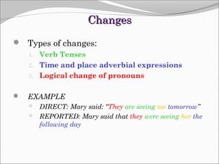 Changes
 Types of changes:
1. Verb Tenses
2. Time and place adverbial expressions
3. Logical change of pronouns



EXAMPLE
 DIRECT: Mary said: “They are seeing me tomorrow”
 REPORTED: Mary said that they were seeing her the

following day

 