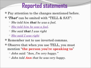 Reported statements
Pay attention to the changes mentioned before.
'That‘ can be omited with “TELL & SAY”:
She told him that he was a fool.
She told him he was a fool.
She said that I was right
She said I was right

Remember not to use inverted commas.
Observe that when you use TELL, you must

mention “the person you’re speaking to”
John said: “Ann, I’m very happy.”
John told Ann that he was very happy.

 