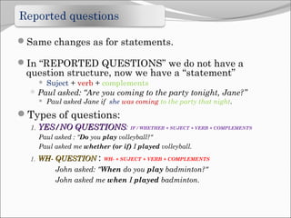 Same changes as for statements.
In “REPORTED QUESTIONS” we do not have a

question structure, now we have a “statement”


Suject + verb + complements

 Paul asked: “Are you coming to the party tonight, Jane?”
 Paul asked Jane if she was coming to the party that night.

Types of questions:
1. YES/NO QUESTIONS:
QUESTIONS

IF / WHETHER + SUJECT + VERB + COMPLEMENTS

Paul asked : "Do you play volleyball?"
Paul asked me whether (or if) I played volleyball.
1. WH- QUESTION :

WH- + SUJECT + VERB + COMPLEMENTS

John asked: "When do you play badminton?"
John asked me when I played badminton.

 
