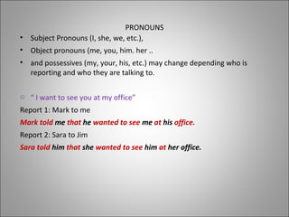 PRONOUNS
• Subject Pronouns (I, she, we, etc.),
• Object pronouns (me, you, him. her ..
• and possessives (my, your, his, etc.) may change depending who is
reporting and who they are talking to.
o “ I want to see you at my office”
Report 1: Mark to me
Mark told me that he wanted to see me at his office.
Report 2: Sara to Jim
Sara told him that she wanted to see him at her office.
 