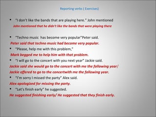 Reporting verbs ( Exercises)
 “I don’t like the bands that are playing here.” John mentioned
 “Techno music has become very popular”Peter said.
Peter said that techno music had become very popular.
 “Please, help me with this problem,”
Mark begged me to help him with that problem.
 “I will go to the concert with you next year” Jackie said.
Jackie said she would go to the concert with me the following year/
Jackie offered to go to the concertwith me the following year.
 “I’m sorry I missed the party” Alex said.
Alex apologized for missing the party.
 “Let’s finish early” he suggested.
He suggested finishing early/ He suggested that they finish early.
John mentioned that he didn’t like the bands that were playing there
 
