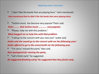 Reporting verbs ( Exercises)
 “I don’t like the bands that are playing here.” John mentioned
 “Techno music has become very popular”Peter said.
Peter ........ that techno music ............ very popular.
 “Please, help me with this problem,”
Mark begged me to help him with that problem.
 “I will go to the concert with you next year” Jackie said.
Jackie said she would go to the concert with me the following year/
Jackie offered to go to the concertwith me the following year.
 “I’m sorry I missed the party” Alex said.
Alex apologized for missing the party.
 “Let’s finish early” he suggested.
He suggested finishing early/ He suggested that they finish early.
John mentioned that he didn’t like the bands that were playing there
 